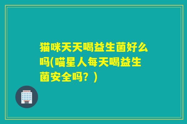 猫咪天天喝益生菌好么吗(喵星人每天喝益生菌安全吗？)