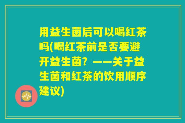 用益生菌后可以喝红茶吗(喝红茶前是否要避开益生菌？——关于益生菌和红茶的饮用顺序建议)