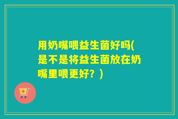 用奶嘴喂益生菌好吗(是不是将益生菌放在奶嘴里喂更好?) 用奶嘴喂益生菌好吗(是不是将益生菌放在奶嘴里喂更好?)