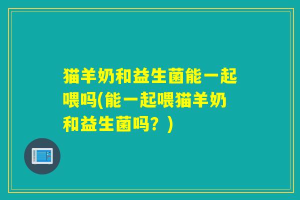 猫羊奶和益生菌能一起喂吗(能一起喂猫羊奶和益生菌吗?) 猫羊奶和益生菌能一起喂吗(能一起喂猫羊奶和益生菌吗?)