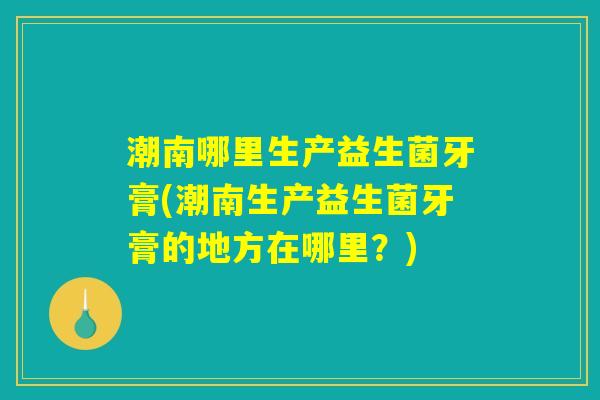 潮南哪里生产益生菌牙膏(潮南生产益生菌牙膏的地方在哪里？)