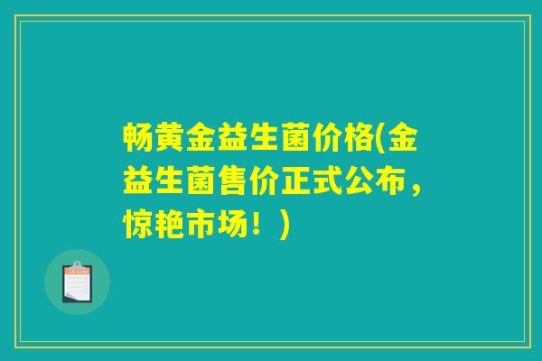 畅黄金益生菌价格(金益生菌售价正式公布,惊艳市场!) 畅黄金益生菌价格(金益生菌售价正式公布,惊艳市场!)