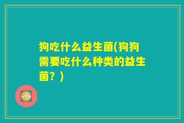 狗吃什么益生菌(狗狗需要吃什么种类的益生菌?) 狗吃什么益生菌(狗狗需要吃什么种类的益生菌?)