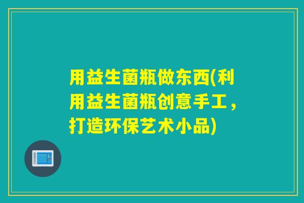 用益生菌瓶做东西(利用益生菌瓶创意手工，打造环保艺术小品)