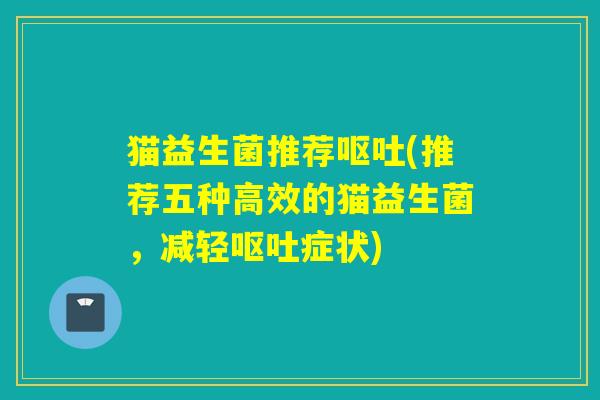 猫益生菌推荐呕吐(推荐五种高效的猫益生菌，减轻呕吐症状)