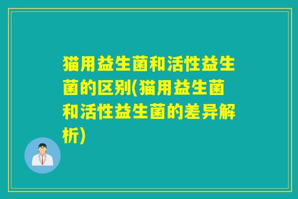 猫用益生菌和活性益生菌的区别(猫用益生菌和活性益生菌的差异解析)
