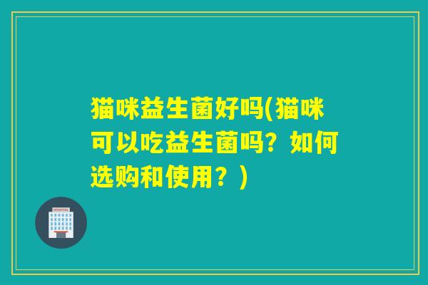 猫咪益生菌好吗(猫咪可以吃益生菌吗？如何选购和使用？)