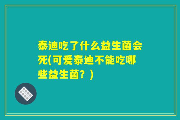 泰迪吃了什么益生菌会死(可爱泰迪不能吃哪些益生菌?) 泰迪吃了什么益生菌会死(可爱泰迪不能吃哪些益生菌?)