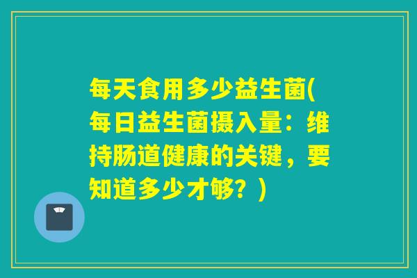 每天食用多少益生菌(每日益生菌摄入量：维持肠道健康的关键，要知道多少才够？)