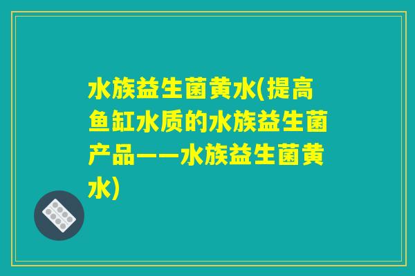 水族益生菌黄水(提高鱼缸水质的水族益生菌产品——水族益生菌黄水) 水族益生菌黄水(提高鱼缸水质的水族益生菌产品——水族益生菌黄水)