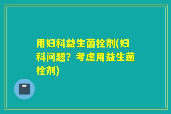 用妇科益生菌栓剂(妇科问题？考虑用益生菌栓剂)