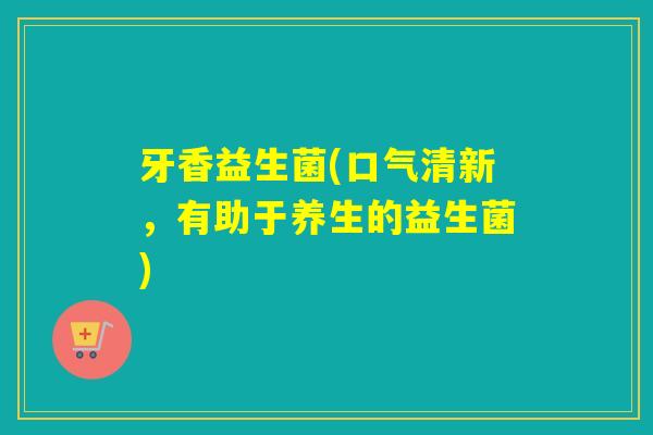 牙香益生菌(口气清新，有助于养生的益生菌)