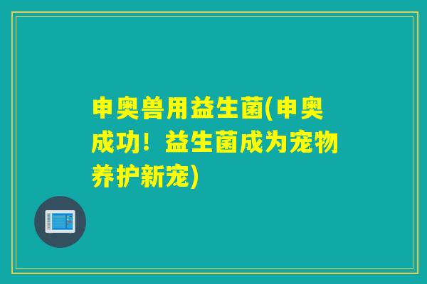 申奥兽用益生菌(申奥成功!益生菌成为宠物养护新宠) 申奥兽用益生菌(申奥成功!益生菌成为宠物养护新宠)