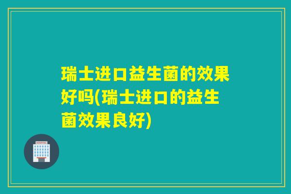 瑞士进口益生菌的效果好吗(瑞士进口的益生菌效果良好)