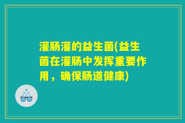 灌肠灌的益生菌(益生菌在灌肠中发挥重要作用,确保肠道健康) 灌肠灌的益生菌(益生菌在灌肠中发挥重要作用,确保肠道健康)