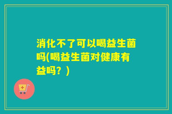 消化不了可以喝益生菌吗(喝益生菌对健康有益吗?) 消化不了可以喝益生菌吗(喝益生菌对健康有益吗?)