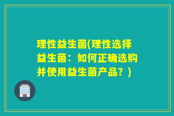 理性益生菌(理性选择益生菌:如何正确选购并使用益生菌产品?) 理性益生菌(理性选择益生菌:如何正确选购并使用益生菌产品?)