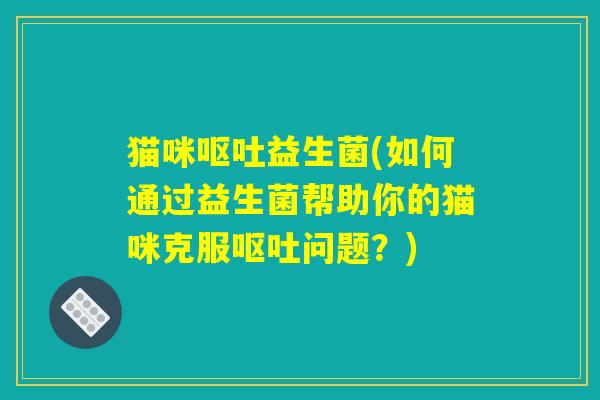 猫咪呕吐益生菌(如何通过益生菌帮助你的猫咪克服呕吐问题？)