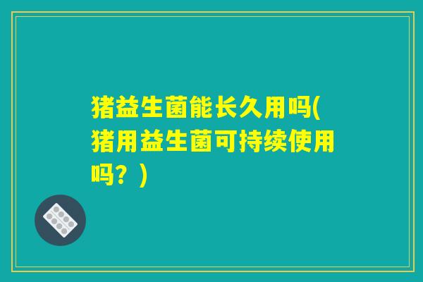 猪益生菌能长久用吗(猪用益生菌可持续使用吗？)