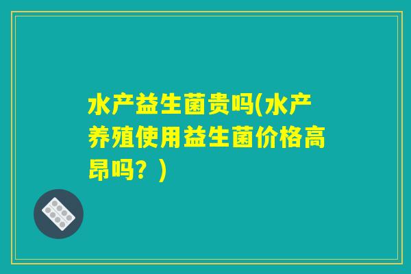 水产益生菌贵吗(水产养殖使用益生菌价格高昂吗？)