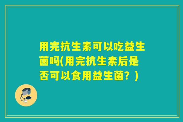 用完抗生素可以吃益生菌吗(用完抗生素后是否可以食用益生菌？)