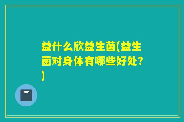 益什么欣益生菌(益生菌对身体有哪些好处?) 益什么欣益生菌(益生菌对身体有哪些好处?)