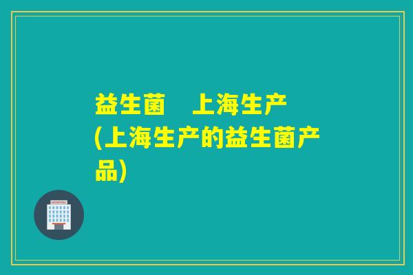 益生菌   上海生产(上海生产的益生菌产品)