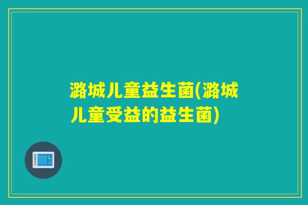 潞城儿童益生菌(潞城儿童受益的益生菌)