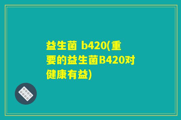 益生菌 b420(重要的益生菌B420对健康有益)