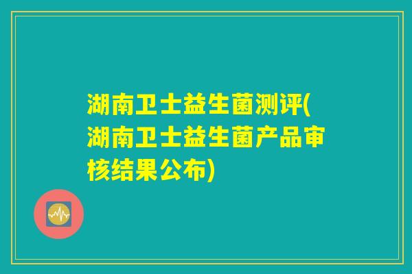 湖南卫士益生菌测评(湖南卫士益生菌产品审核结果公布)