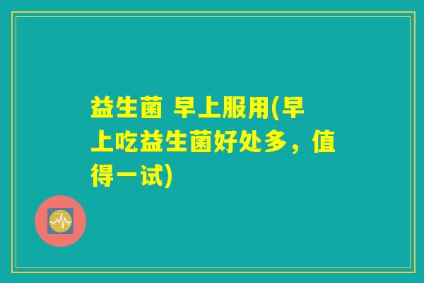 益生菌 早上服用(早上吃益生菌好处多，值得一试)