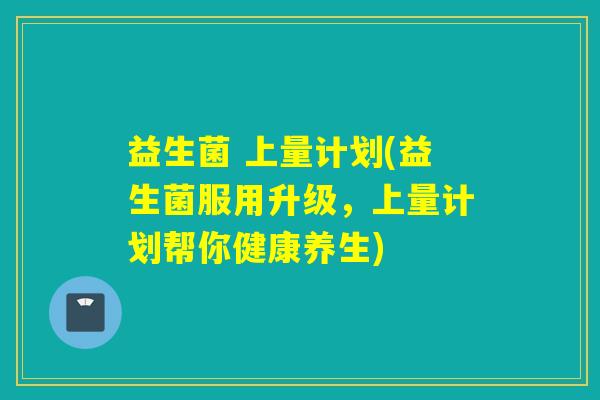 益生菌 上量计划(益生菌服用升级,上量计划帮你健康养生) 益生菌 上量计划(益生菌服用升级,上量计划帮你健康养生)