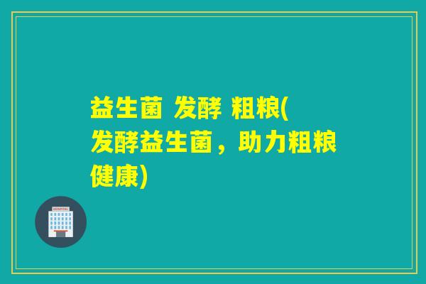 益生菌 发酵 粗粮(发酵益生菌，助力粗粮健康)