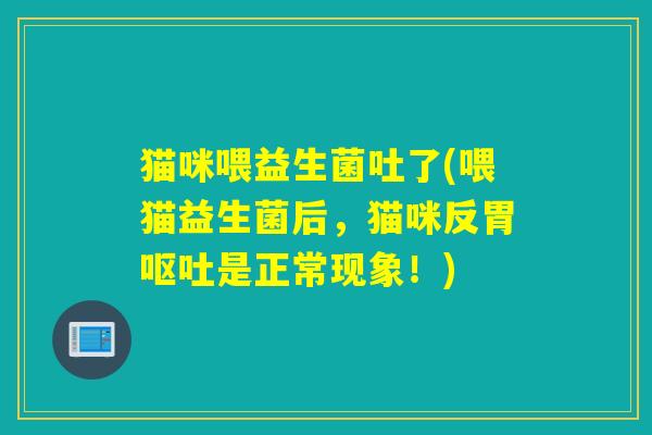 猫咪喂益生菌吐了(喂猫益生菌后，猫咪反胃呕吐是正常现象！)