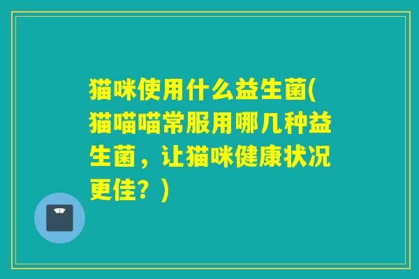 猫咪使用什么益生菌(猫喵喵常服用哪几种益生菌,让猫咪健康状况更佳?) 猫咪使用什么益生菌(猫喵喵常服用哪几种益生菌,让猫咪健康状况更佳?)