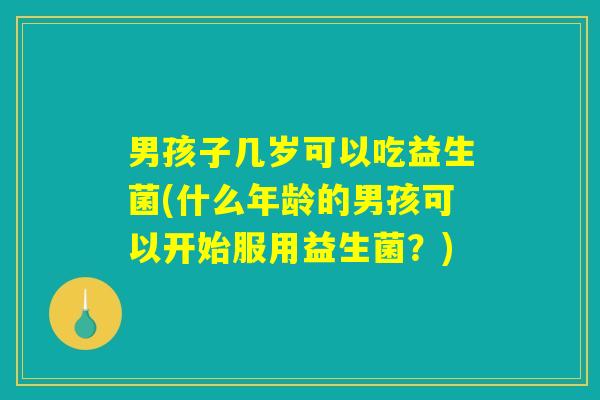 男孩子几岁可以吃益生菌(什么年龄的男孩可以开始服用益生菌？)