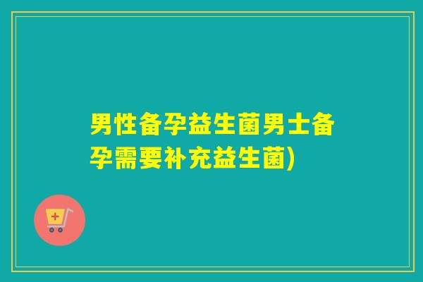 男性备孕益生菌男士备孕需要补充益生菌)