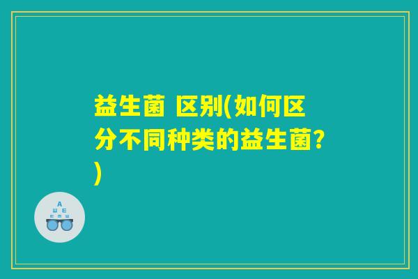 益生菌 区别(如何区分不同种类的益生菌?) 益生菌 区别(如何区分不同种类的益生菌?)