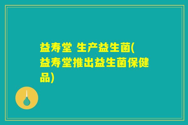 益寿堂 生产益生菌(益寿堂推出益生菌保健品) 益寿堂 生产益生菌(益寿堂推出益生菌保健品)