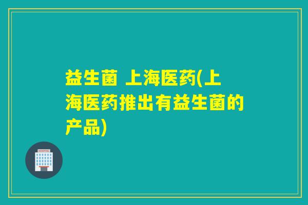 益生菌 上海医药(上海医药推出有益生菌的产品)