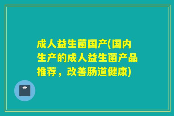 成人益生菌国产(国内生产的成人益生菌产品推荐，改善肠道健康)