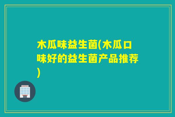 木瓜味益生菌(木瓜口味好的益生菌产品推荐)