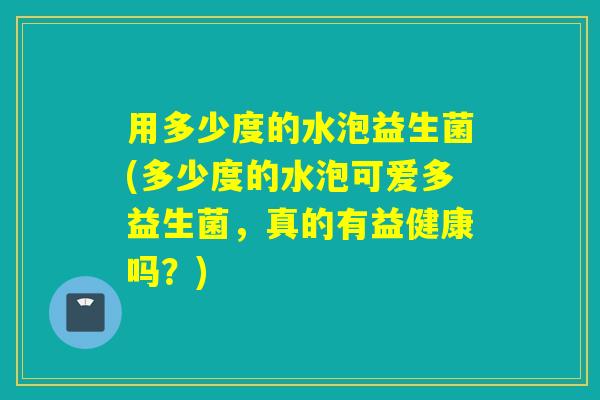 用多少度的水泡益生菌(多少度的水泡可爱多益生菌,真的有益健康吗?) 用多少度的水泡益生菌(多少度的水泡可爱多益生菌,真的有益健康吗?)