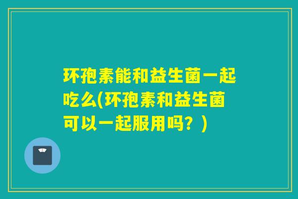 环孢素能和益生菌一起吃么(环孢素和益生菌可以一起服用吗?) 环孢素能和益生菌一起吃么(环孢素和益生菌可以一起服用吗?)