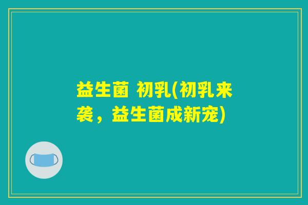 益生菌 初乳(初乳来袭,益生菌成新宠) 益生菌 初乳(初乳来袭,益生菌成新宠)