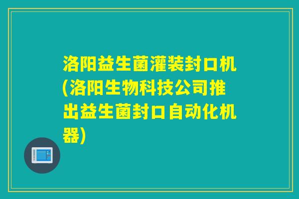 洛阳益生菌灌装封口机(洛阳生物科技公司推出益生菌封口自动化机器)