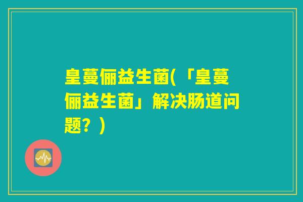 皇蔓俪益生菌(「皇蔓俪益生菌」解决肠道问题？)