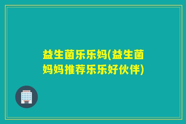 益生菌乐乐妈(益生菌妈妈推荐乐乐好伙伴)