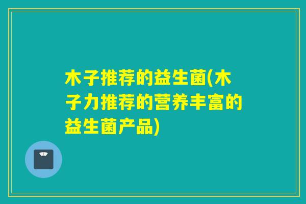 木子推荐的益生菌(木子力推荐的营养丰富的益生菌产品)