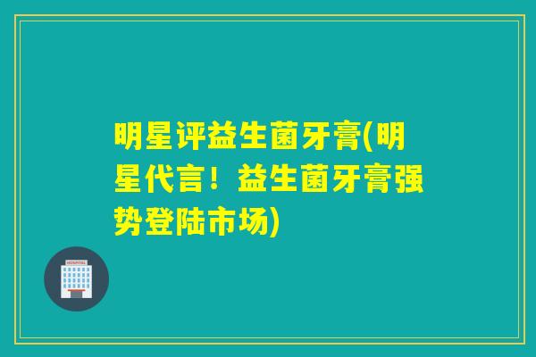 明星评益生菌牙膏(明星代言！益生菌牙膏强势登陆市场)